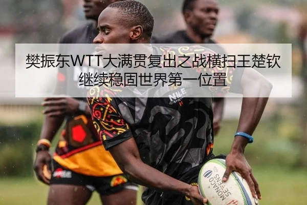 樊振东WTT大满贯复出之战横扫王楚钦继续稳固世界第一位置