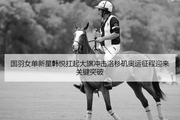 国羽女单新星韩悦扛起大旗冲击洛杉矶奥运征程迎来关键突破